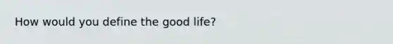 How would you define the good life?