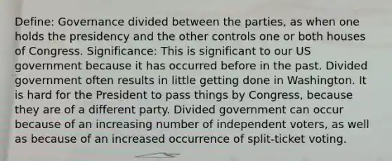 Define: Governance divided between the parties, as when one holds the presidency and the other controls one or both houses of Congress. Significance: This is significant to our US government because it has occurred before in the past. Divided government often results in little getting done in Washington. It is hard for the President to pass things by Congress, because they are of a different party. Divided government can occur because of an increasing number of independent voters, as well as because of an increased occurrence of split-ticket voting.