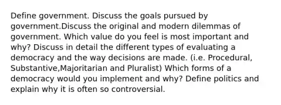 Define government. Discuss the goals pursued by government.Discuss the original and modern dilemmas of government. Which value do you feel is most important and why? Discuss in detail the different types of evaluating a democracy and the way decisions are made. (i.e. Procedural, Substantive,Majoritarian and Pluralist) Which forms of a democracy would you implement and why? Define politics and explain why it is often so controversial.