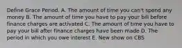 Define Grace Period. A. The amount of time you can't spend any money B. The amount of time you have to pay your bill before finance charges are activated C. The amount of time you have to pay your bill after finance charges have been made D. The period in which you owe interest E. New show on CBS