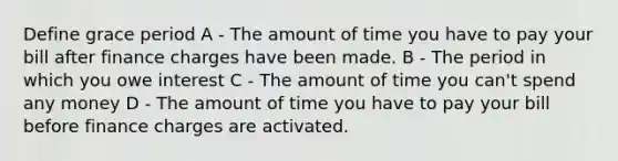 Define grace period A - The amount of time you have to pay your bill after finance charges have been made. B - The period in which you owe interest C - The amount of time you can't spend any money D - The amount of time you have to pay your bill before finance charges are activated.