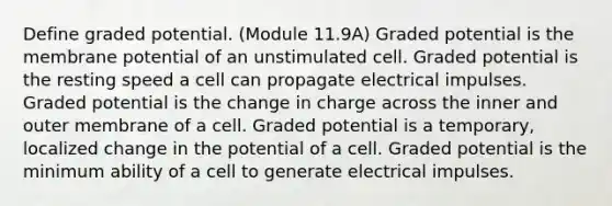 Define graded potential. (Module 11.9A) Graded potential is the membrane potential of an unstimulated cell. Graded potential is the resting speed a cell can propagate electrical impulses. Graded potential is the change in charge across the inner and outer membrane of a cell. Graded potential is a temporary, localized change in the potential of a cell. Graded potential is the minimum ability of a cell to generate electrical impulses.