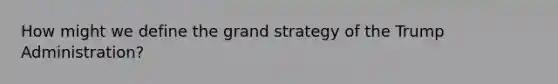How might we define the grand strategy of the Trump Administration?