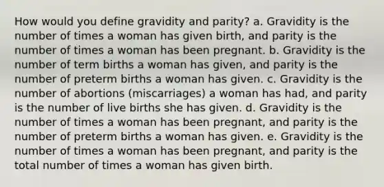 How would you define gravidity and parity? a. Gravidity is the number of times a woman has given birth, and parity is the number of times a woman has been pregnant. b. Gravidity is the number of term births a woman has given, and parity is the number of preterm births a woman has given. c. Gravidity is the number of abortions (miscarriages) a woman has had, and parity is the number of live births she has given. d. Gravidity is the number of times a woman has been pregnant, and parity is the number of preterm births a woman has given. e. Gravidity is the number of times a woman has been pregnant, and parity is the total number of times a woman has given birth.