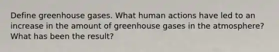 Define greenhouse gases. What human actions have led to an increase in the amount of greenhouse gases in the atmosphere? What has been the result?