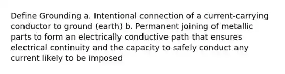 Define Grounding a. Intentional connection of a current-carrying conductor to ground (earth) b. Permanent joining of metallic parts to form an electrically conductive path that ensures electrical continuity and the capacity to safely conduct any current likely to be imposed