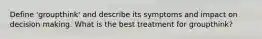 Define 'groupthink' and describe its symptoms and impact on decision making. What is the best treatment for groupthink?