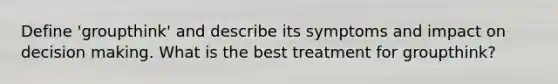 Define 'groupthink' and describe its symptoms and impact on decision making. What is the best treatment for groupthink?