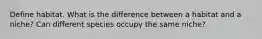 Define habitat. What is the difference between a habitat and a niche? Can different species occupy the same niche?