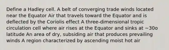 Define a Hadley cell. A belt of converging trade winds located near the Equator Air that travels toward the Equator and is deflected by the Coriolis effect A three-dimensional tropic circulation cell where air rises at the Equator and sinks at ~30o latitude An area of dry, subsiding air that produces prevailing winds A region characterized by ascending moist hot air