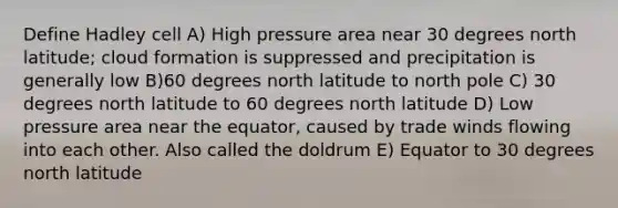 Define Hadley cell A) High pressure area near 30 degrees north latitude; cloud formation is suppressed and precipitation is generally low B)60 degrees north latitude to north pole C) 30 degrees north latitude to 60 degrees north latitude D) Low pressure area near the equator, caused by trade winds flowing into each other. Also called the doldrum E) Equator to 30 degrees north latitude