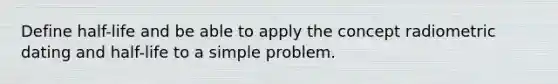 Define half-life and be able to apply the concept radiometric dating and half-life to a simple problem.