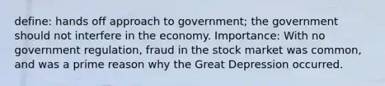 define: hands off approach to government; the government should not interfere in the economy. Importance: With no government regulation, fraud in the stock market was common, and was a prime reason why the Great Depression occurred.