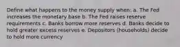 Define what happens to the money supply when: a. The Fed increases the monetary base b. The Fed raises reserve requirements c. Banks borrow more reserves d. Banks decide to hold greater excess reserves e. Depositors (households) decide to hold more currency