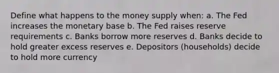 Define what happens to the money supply when: a. The Fed increases the monetary base b. The Fed raises reserve requirements c. Banks borrow more reserves d. Banks decide to hold greater excess reserves e. Depositors (households) decide to hold more currency