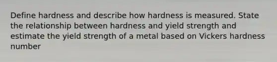 Define hardness and describe how hardness is measured. State the relationship between hardness and yield strength and estimate the yield strength of a metal based on Vickers hardness number