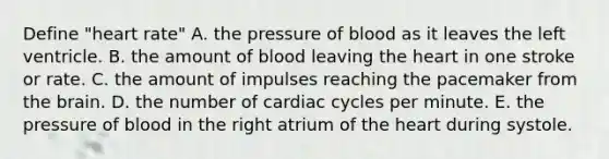 Define "heart rate" A. the pressure of blood as it leaves the left ventricle. B. the amount of blood leaving the heart in one stroke or rate. C. the amount of impulses reaching the pacemaker from the brain. D. the number of cardiac cycles per minute. E. the pressure of blood in the right atrium of the heart during systole.