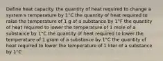 Define heat capacity. the quantity of heat required to change a system's temperature by 1°C the quantity of heat required to raise the temperature of 1 g of a substance by 1°F the quantity of heat required to lower the temperature of 1 mole of a substance by 1°C the quantity of heat required to lower the temperature of 1 gram of a substance by 1°C the quantity of heat required to lower the temperature of 1 liter of a substance by 1°C