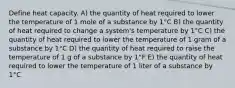 Define heat capacity. A) the quantity of heat required to lower the temperature of 1 mole of a substance by 1°C B) the quantity of heat required to change a system's temperature by 1°C C) the quantity of heat required to lower the temperature of 1 gram of a substance by 1°C D) the quantity of heat required to raise the temperature of 1 g of a substance by 1°F E) the quantity of heat required to lower the temperature of 1 liter of a substance by 1°C