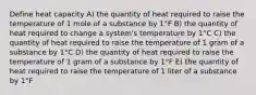 Define heat capacity A) the quantity of heat required to raise the temperature of 1 mole of a substance by 1°F B) the quantity of heat required to change a system's temperature by 1°C C) the quantity of heat required to raise the temperature of 1 gram of a substance by 1°C D) the quantity of heat required to raise the temperature of 1 gram of a substance by 1°F E) the quantity of heat required to raise the temperature of 1 liter of a substance by 1°F