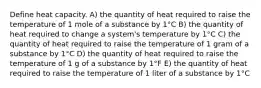 Define heat capacity. A) the quantity of heat required to raise the temperature of 1 mole of a substance by 1°C B) the quantity of heat required to change a system's temperature by 1°C C) the quantity of heat required to raise the temperature of 1 gram of a substance by 1°C D) the quantity of heat required to raise the temperature of 1 g of a substance by 1°F E) the quantity of heat required to raise the temperature of 1 liter of a substance by 1°C