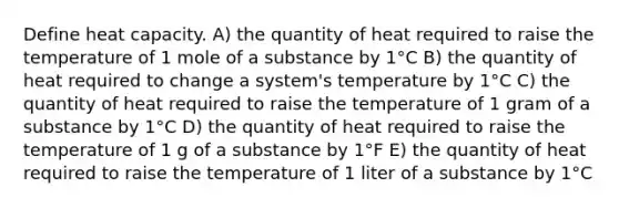 Define heat capacity. A) the quantity of heat required to raise the temperature of 1 mole of a substance by 1°C B) the quantity of heat required to change a system's temperature by 1°C C) the quantity of heat required to raise the temperature of 1 gram of a substance by 1°C D) the quantity of heat required to raise the temperature of 1 g of a substance by 1°F E) the quantity of heat required to raise the temperature of 1 liter of a substance by 1°C