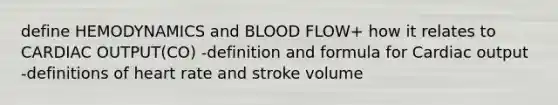 define HEMODYNAMICS and BLOOD FLOW+ how it relates to CARDIAC OUTPUT(CO) -definition and formula for Cardiac output -definitions of heart rate and stroke volume