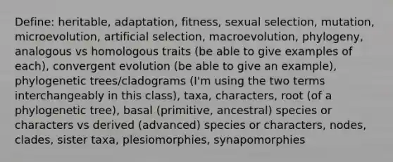 Define: heritable, adaptation, fitness, sexual selection, mutation, microevolution, artificial selection, macroevolution, phylogeny, analogous vs homologous traits (be able to give examples of each), convergent evolution (be able to give an example), phylogenetic trees/cladograms (I'm using the two terms interchangeably in this class), taxa, characters, root (of a phylogenetic tree), basal (primitive, ancestral) species or characters vs derived (advanced) species or characters, nodes, clades, sister taxa, plesiomorphies, synapomorphies