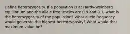 Define heterozygosity. If a population is at Hardy-Weinberg equilibrium and the allele frequencies are 0.9 and 0.1, what is the heterozygosity of the population? What allele frequency would generate the highest heterozygosity? What would that maximum value be?