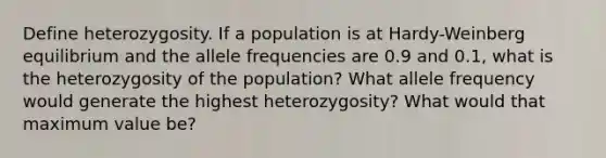 Define heterozygosity. If a population is at Hardy-Weinberg equilibrium and the allele frequencies are 0.9 and 0.1, what is the heterozygosity of the population? What allele frequency would generate the highest heterozygosity? What would that maximum value be?