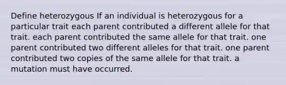 Define heterozygous If an individual is heterozygous for a particular trait each parent contributed a different allele for that trait. each parent contributed the same allele for that trait. one parent contributed two different alleles for that trait. one parent contributed two copies of the same allele for that trait. a mutation must have occurred.