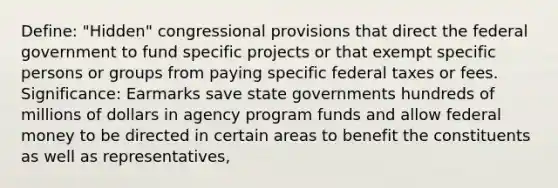 Define: "Hidden" congressional provisions that direct the federal government to fund specific projects or that exempt specific persons or groups from paying specific federal taxes or fees. Significance: Earmarks save state governments hundreds of millions of dollars in agency program funds and allow federal money to be directed in certain areas to benefit the constituents as well as representatives,