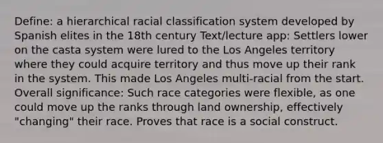 Define: a hierarchical racial classification system developed by Spanish elites in the 18th century Text/lecture app: Settlers lower on the casta system were lured to the Los Angeles territory where they could acquire territory and thus move up their rank in the system. This made Los Angeles multi-racial from the start. Overall significance: Such race categories were flexible, as one could move up the ranks through land ownership, effectively "changing" their race. Proves that race is a social construct.