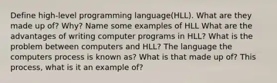 Define high-level programming language(HLL). What are they made up of? Why? Name some examples of HLL What are the advantages of writing computer programs in HLL? What is the problem between computers and HLL? The language the computers process is known as? What is that made up of? This process, what is it an example of?