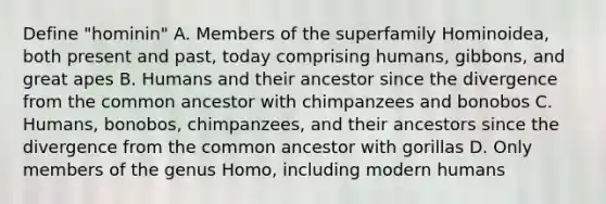 Define "hominin" A. Members of the superfamily Hominoidea, both present and past, today comprising humans, gibbons, and great apes B. Humans and their ancestor since the divergence from the common ancestor with chimpanzees and bonobos C. Humans, bonobos, chimpanzees, and their ancestors since the divergence from the common ancestor with gorillas D. Only members of the genus Homo, including modern humans