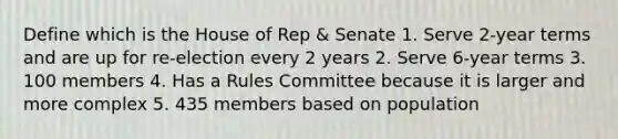 Define which is the House of Rep & Senate 1. Serve 2-year terms and are up for re-election every 2 years 2. Serve 6-year terms 3. 100 members 4. Has a Rules Committee because it is larger and more complex 5. 435 members based on population