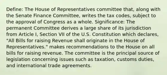 Define: The House of Representatives committee that, along with the Senate Finance Committee, writes the <a href='https://www.questionai.com/knowledge/kk0XbBDSqj-tax-code' class='anchor-knowledge'>tax code</a>s, subject to the approval of Congress as a whole. Significance: The permanent Committee derives a large share of its jurisdiction from Article I, Section VII of the U.S. Constitution which declares, "All Bills for raising Revenue shall originate in the House of Representatives." makes recommendations to the House on all bills for raising revenue. The committee is the principal source of legislation concerning issues such as taxation, customs duties, and <a href='https://www.questionai.com/knowledge/kzeRB8pnJo-international-trade' class='anchor-knowledge'>international trade</a> agreements.