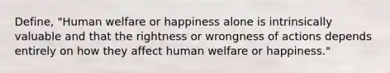 Define, "Human welfare or happiness alone is intrinsically valuable and that the rightness or wrongness of actions depends entirely on how they affect human welfare or happiness."