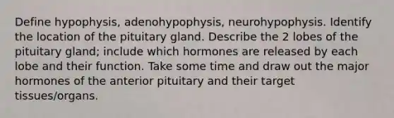 Define hypophysis, adenohypophysis, neurohypophysis. Identify the location of the pituitary gland. Describe the 2 lobes of the pituitary gland; include which hormones are released by each lobe and their function. Take some time and draw out the major hormones of the anterior pituitary and their target tissues/organs.