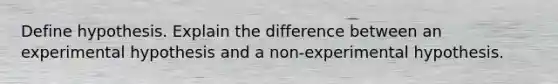 Define hypothesis. Explain the difference between an experimental hypothesis and a non-experimental hypothesis.