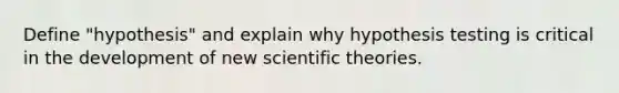 Define "hypothesis" and explain why hypothesis testing is critical in the development of new scientific theories.