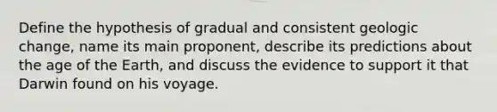 Define the hypothesis of gradual and consistent geologic change, name its main proponent, describe its predictions about the age of the Earth, and discuss the evidence to support it that Darwin found on his voyage.