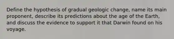 Define the hypothesis of gradual geologic change, name its main proponent, describe its predictions about the age of the Earth, and discuss the evidence to support it that Darwin found on his voyage.