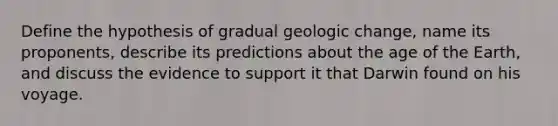 Define the hypothesis of gradual geologic change, name its proponents, describe its predictions about the age of the Earth, and discuss the evidence to support it that Darwin found on his voyage.