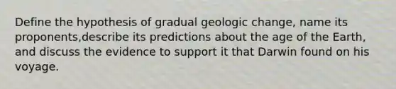 Define the hypothesis of gradual geologic change, name its proponents,describe its predictions about the age of the Earth, and discuss the evidence to support it that Darwin found on his voyage.