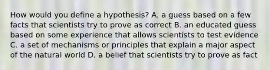 How would you define a hypothesis? A. a guess based on a few facts that scientists try to prove as correct B. an educated guess based on some experience that allows scientists to test evidence C. a set of mechanisms or principles that explain a major aspect of the natural world D. a belief that scientists try to prove as fact