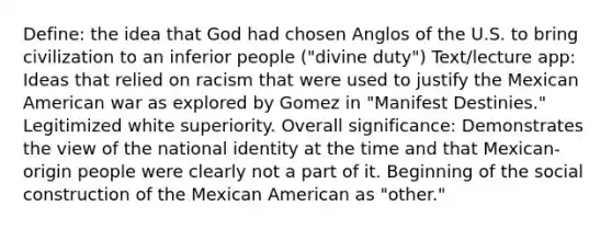 Define: the idea that God had chosen Anglos of the U.S. to bring civilization to an inferior people ("divine duty") Text/lecture app: Ideas that relied on racism that were used to justify the Mexican American war as explored by Gomez in "Manifest Destinies." Legitimized white superiority. Overall significance: Demonstrates the view of the national identity at the time and that Mexican-origin people were clearly not a part of it. Beginning of the social construction of the Mexican American as "other."