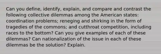 Can you define, identify, explain, and compare and contrast the following collective dilemmas among the American states: coordination problems; reneging and shirking in the form of tragedies of the commons; and cutthroat competition, including races to the bottom? Can you give examples of each of these dilemmas? Can nationalization of the issue in each of these dilemmas be the solution? Explain.