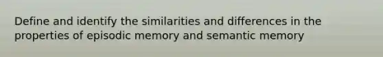 Define and identify the similarities and differences in the properties of episodic memory and semantic memory