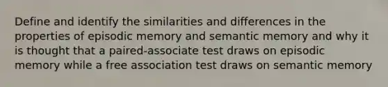 Define and identify the similarities and differences in the properties of episodic memory and semantic memory and why it is thought that a paired-associate test draws on episodic memory while a free association test draws on semantic memory